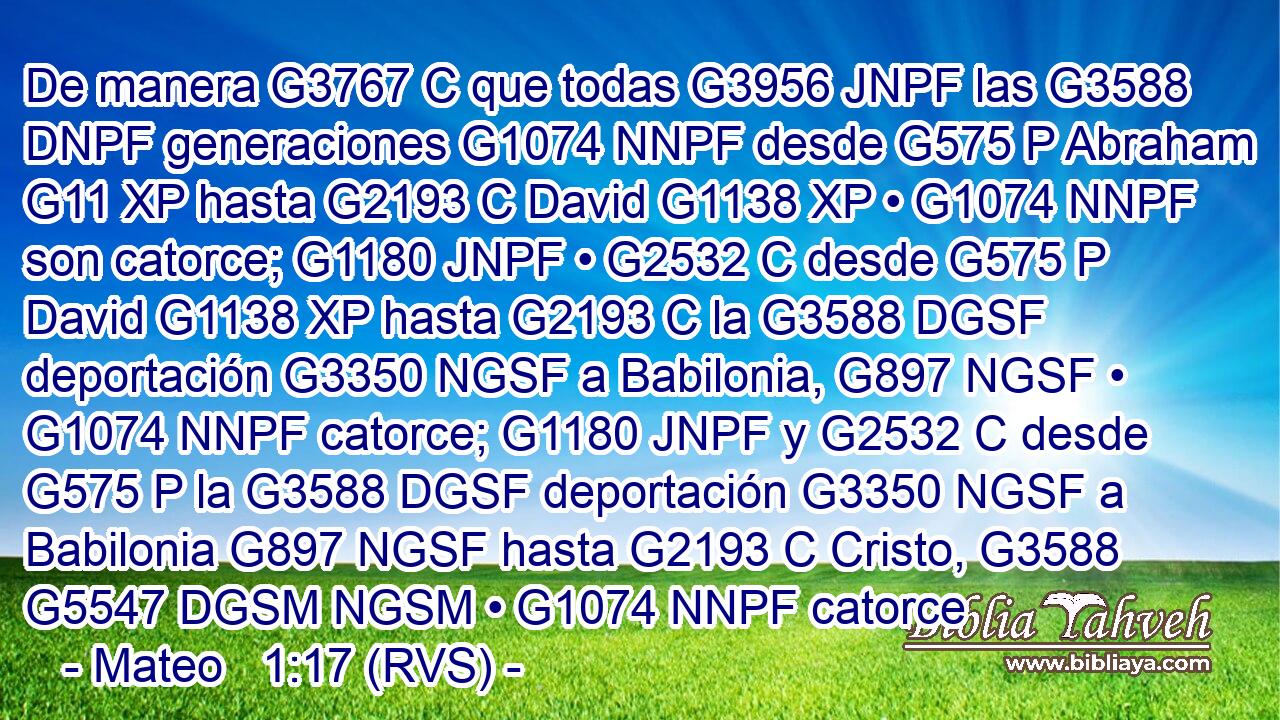 De manera G3767 C que todas G3956 JNPF las G3588 DNPF generaciones G1074 NNPF desde G575 P Abraham G11 XP hasta G2193 C David G1138 XP • G1074 NNPF son catorce; G1180 JNPF • G2532 C desde G575 P David G1138 XP hasta G2193 C la G3588 DGSF deportación G3350 NGSF a Babilonia, G897 NGSF • G1074 NNPF catorce; G1180 JNPF y G2532 C desde G575 P la G3588 DGSF deportación G3350 NGSF a Babilonia G897 NGSF hasta G2193 C Cristo, G3588 G5547 DGSM NGSM • G1074 NNPF catorce
