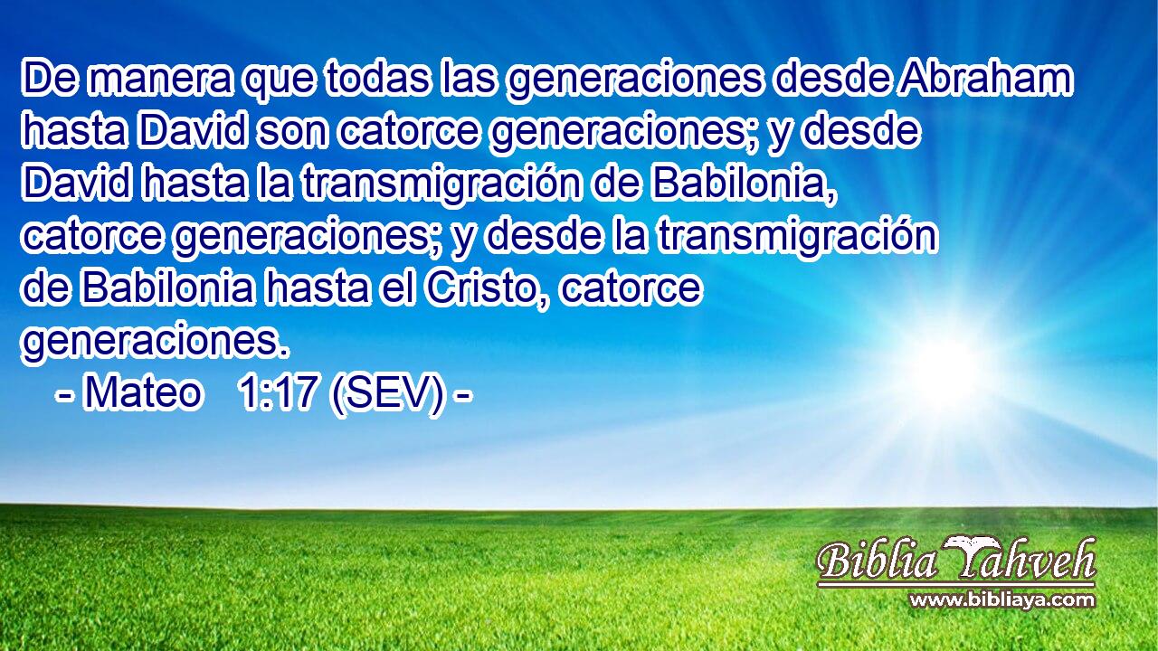 De manera que todas las generaciones desde Abraham hasta David son catorce generaciones; y desde David hasta la transmigración de Babilonia, catorce generaciones; y desde la transmigración de Babilonia hasta el Cristo, catorce generaciones.