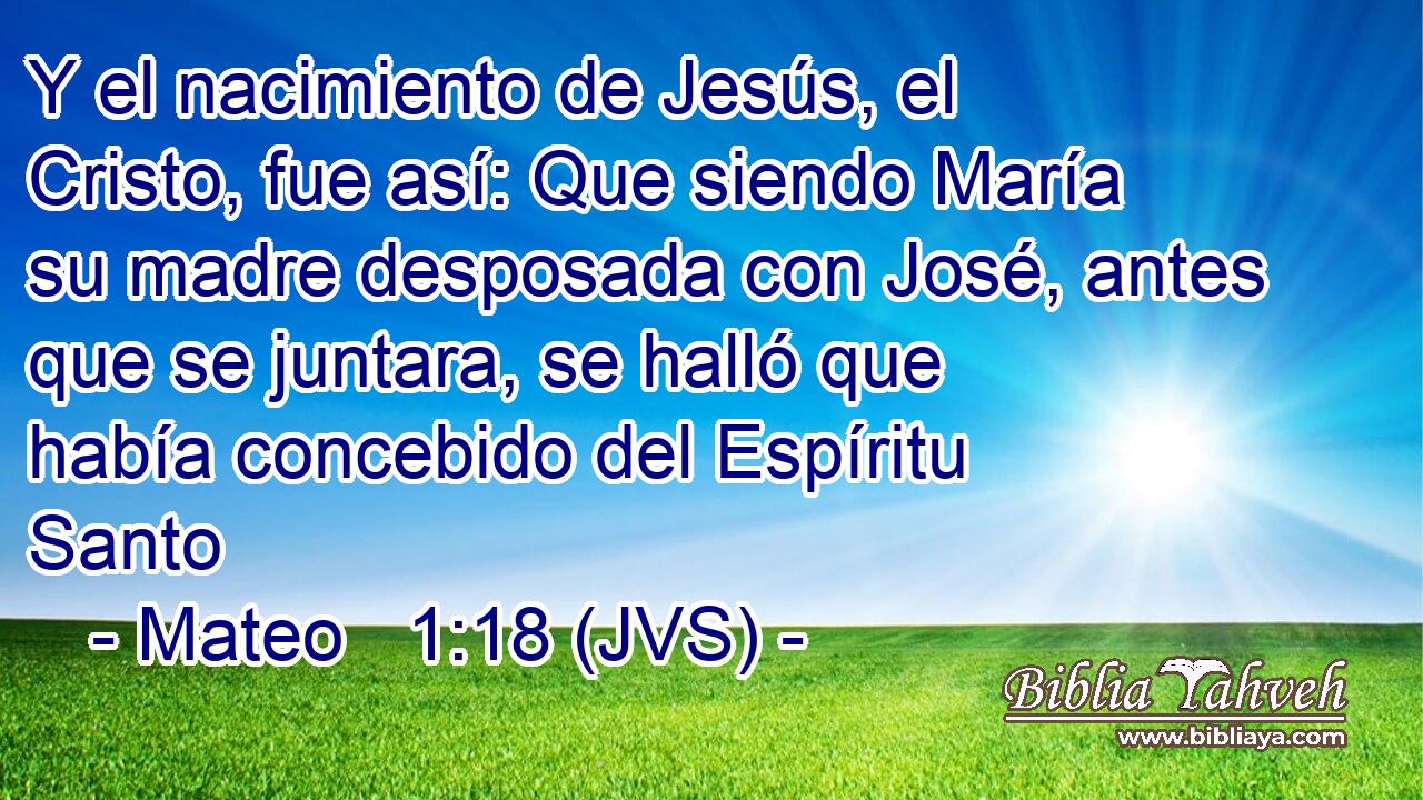 Y el nacimiento de Jesús, el Cristo, fue así: Que siendo María su madre desposada con José, antes que se juntara, se halló que había concebido del Espíritu Santo