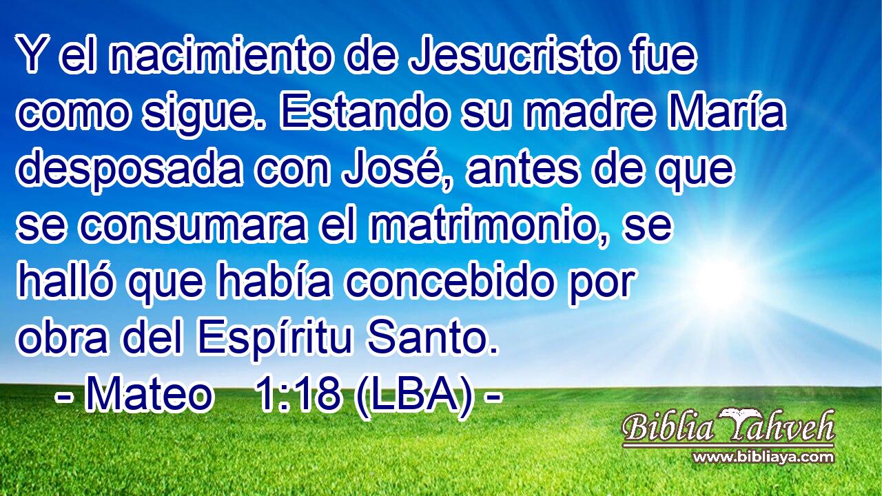 Y el nacimiento de Jesucristo fue como sigue. Estando su madre María desposada con José, antes de que se consumara el matrimonio, se halló que había concebido por obra del Espíritu Santo.
