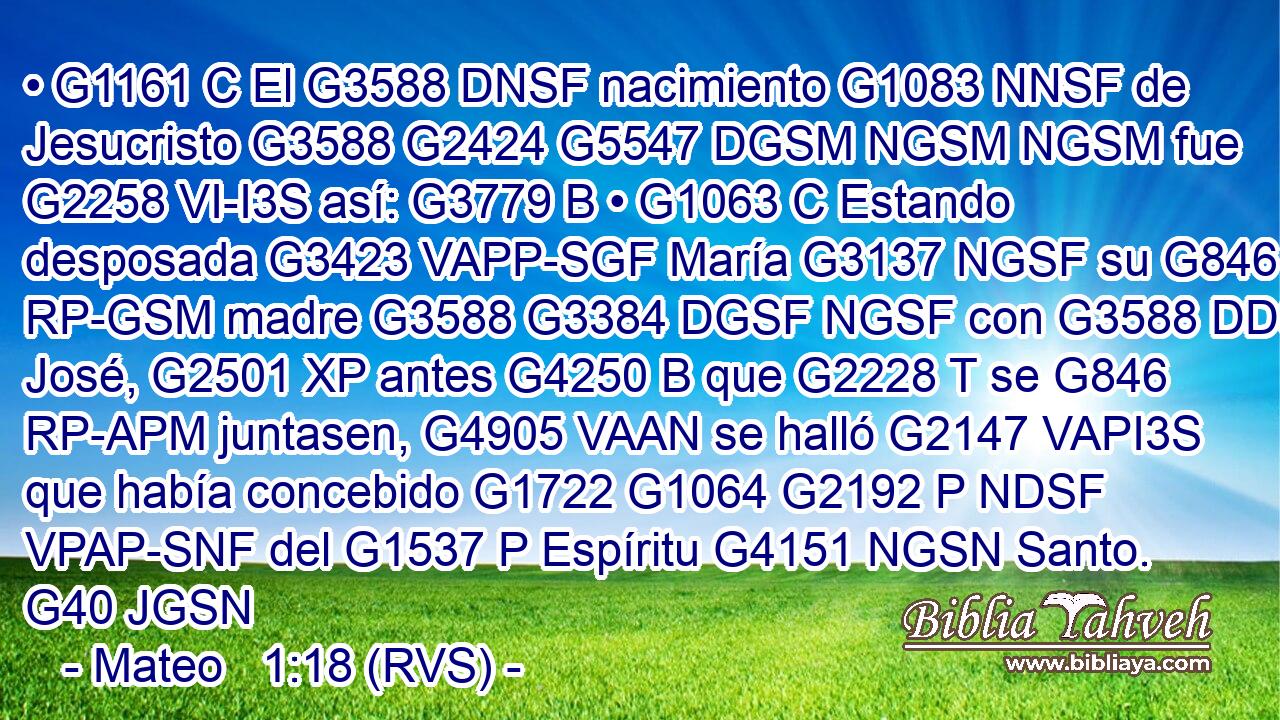 • G1161 C El G3588 DNSF nacimiento G1083 NNSF de Jesucristo G3588 G2424 G5547 DGSM NGSM NGSM fue G2258 VI-I3S así: G3779 B • G1063 C Estando desposada G3423 VAPP-SGF María G3137 NGSF su G846 RP-GSM madre G3588 G3384 DGSF NGSF con G3588 DDSM José, G2501 XP antes G4250 B que G2228 T se G846 RP-APM juntasen, G4905 VAAN se halló G2147 VAPI3S que había concebido G1722 G1064 G2192 P NDSF VPAP-SNF del G1537 P Espíritu G4151 NGSN Santo. G40 JGSN 