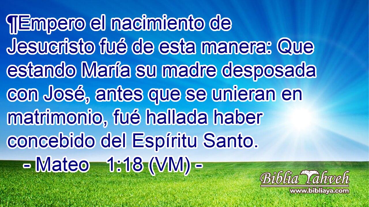  ¶Empero el nacimiento de Jesucristo fué de esta manera: Que estando María su madre desposada con José, antes que se unieran en matrimonio, fué hallada haber concebido del Espíritu Santo. 