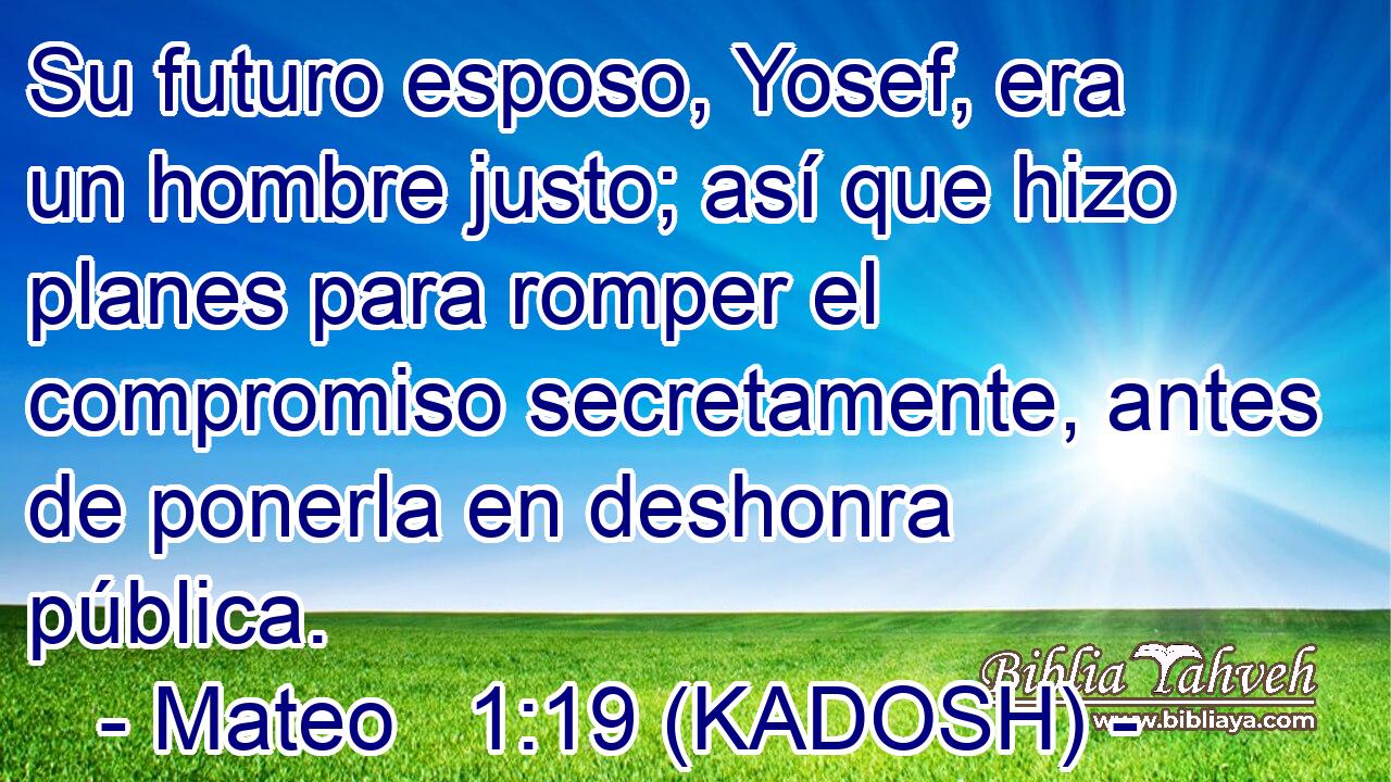 Su futuro esposo, Yosef, era un hombre justo; así que hizo planes para romper el compromiso secretamente, antes de ponerla en deshonra pública. 