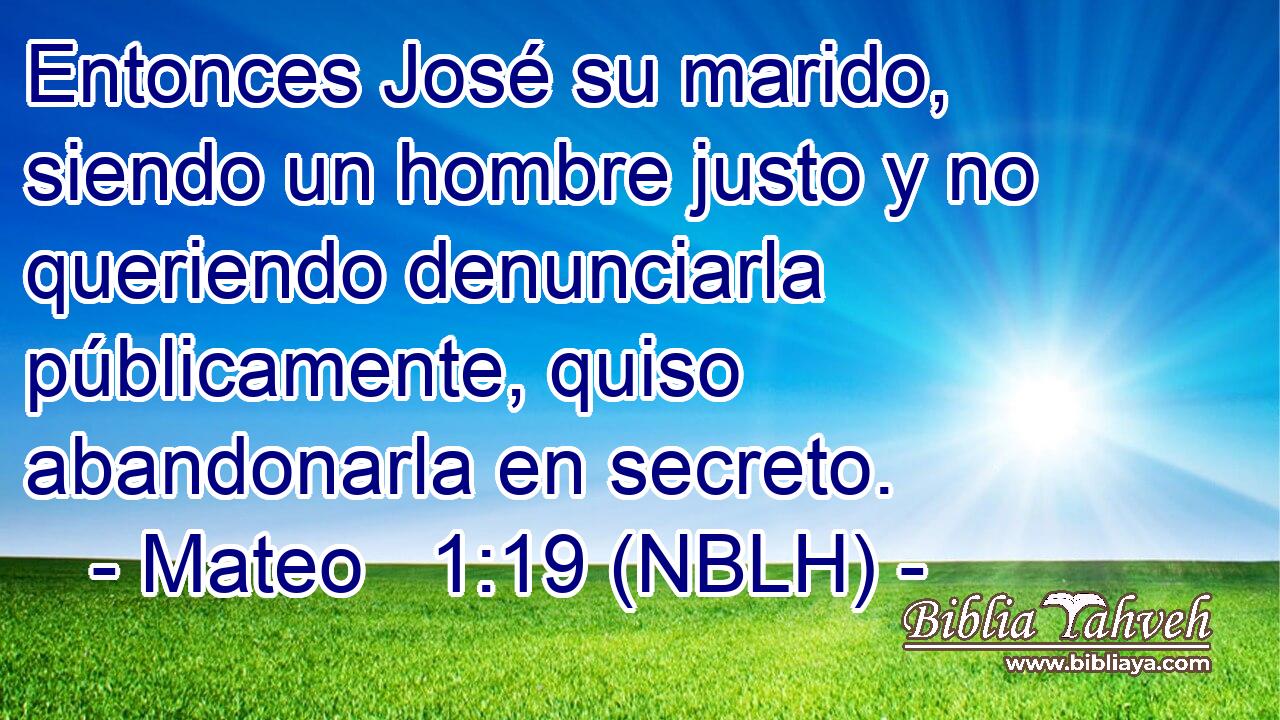  Entonces José su marido, siendo un hombre justo y no queriendo denunciarla públicamente, quiso abandonarla en secreto. 