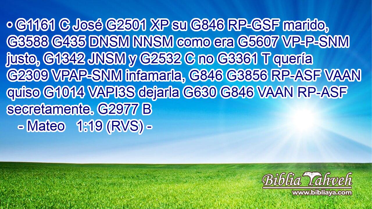 • G1161 C José G2501 XP su G846 RP-GSF marido, G3588 G435 DNSM NNSM como era G5607 VP-P-SNM justo, G1342 JNSM y G2532 C no G3361 T quería G2309 VPAP-SNM infamarla, G846 G3856 RP-ASF VAAN quiso G1014 VAPI3S dejarla G630 G846 VAAN RP-ASF secretamente. G2977 B 