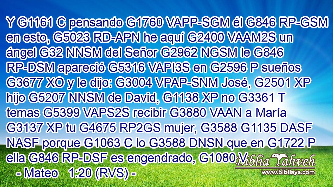 Y G1161 C pensando G1760 VAPP-SGM él G846 RP-GSM en esto, G5023 RD-APN he aquí G2400 VAAM2S un ángel G32 NNSM del Señor G2962 NGSM le G846 RP-DSM apareció G5316 VAPI3S en G2596 P sueños G3677 XO y le dijo: G3004 VPAP-SNM José, G2501 XP hijo G5207 NNSM de David, G1138 XP no G3361 T temas G5399 VAPS2S recibir G3880 VAAN a María G3137 XP tu G4675 RP2GS mujer, G3588 G1135 DASF NASF porque G1063 C lo G3588 DNSN que en G1722 P ella G846 RP-DSF es engendrado, G1080 V