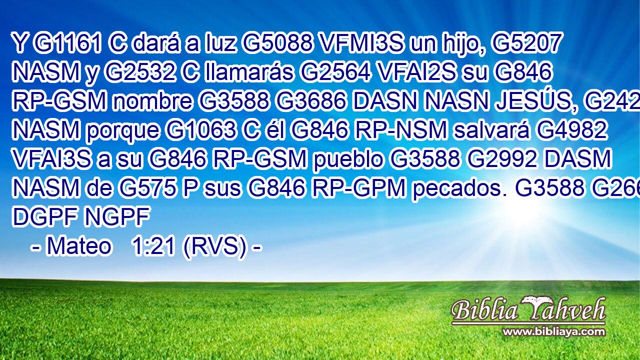 Y G1161 C dará a luz G5088 VFMI3S un hijo, G5207 NASM y G2532 C llamarás G2564 VFAI2S su G846 RP-GSM nombre G3588 G3686 DASN NASN JESÚS, G2424 NASM porque G1063 C él G846 RP-NSM salvará G4982 VFAI3S a su G846 RP-GSM pueblo G3588 G2992 DASM NASM de G575 P sus G846 RP-GPM pecados. G3588 G266 DGPF NGPF 