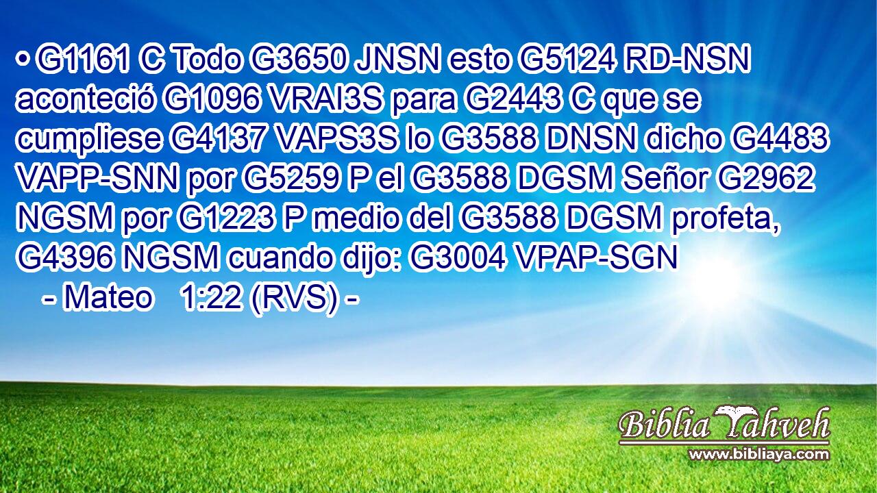 • G1161 C Todo G3650 JNSN esto G5124 RD-NSN aconteció G1096 VRAI3S para G2443 C que se cumpliese G4137 VAPS3S lo G3588 DNSN dicho G4483 VAPP-SNN por G5259 P el G3588 DGSM Señor G2962 NGSM por G1223 P medio del G3588 DGSM profeta, G4396 NGSM cuando dijo: G3004 VPAP-SGN 