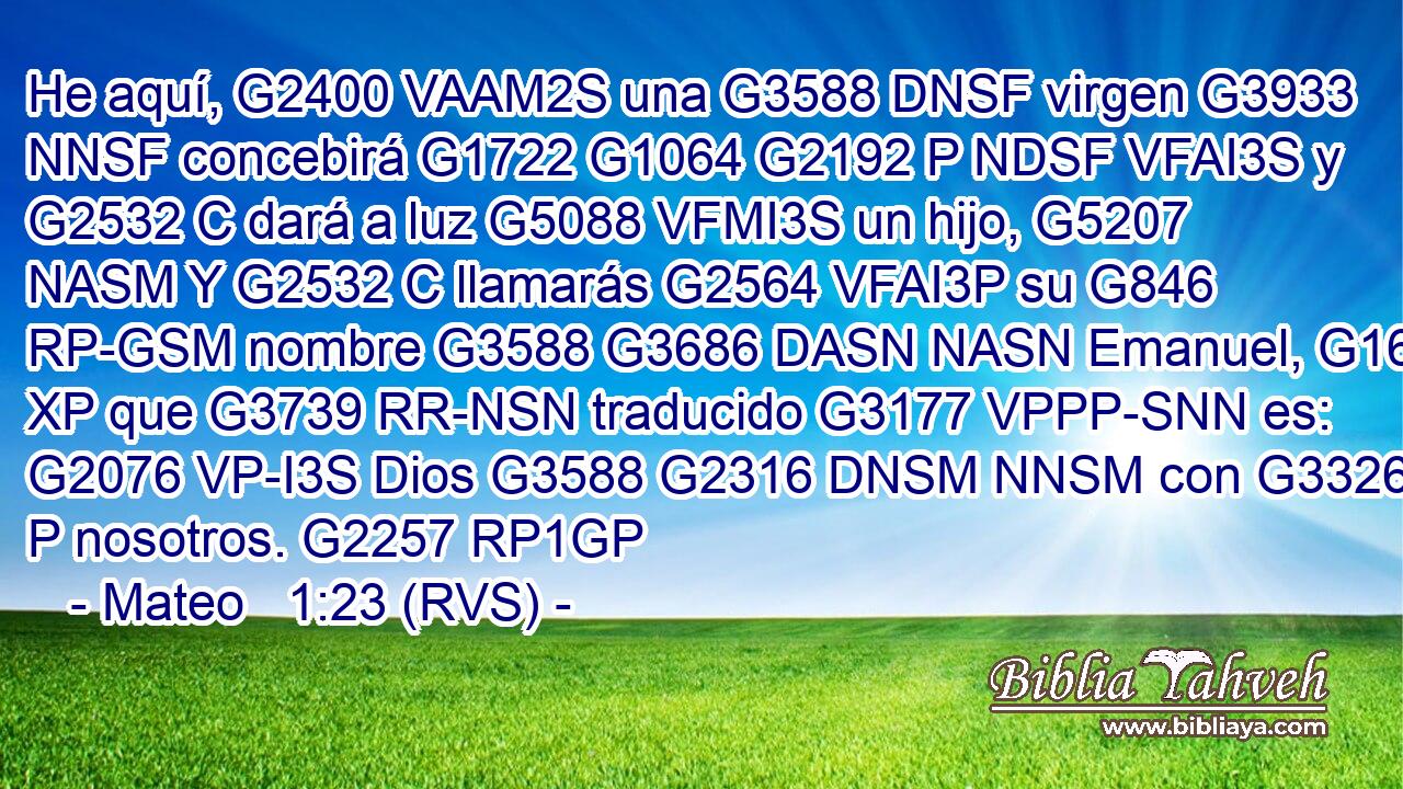 He aquí, G2400 VAAM2S una G3588 DNSF virgen G3933 NNSF concebirá G1722 G1064 G2192 P NDSF VFAI3S y G2532 C dará a luz G5088 VFMI3S un hijo, G5207 NASM Y G2532 C llamarás G2564 VFAI3P su G846 RP-GSM nombre G3588 G3686 DASN NASN Emanuel, G1694 XP que G3739 RR-NSN traducido G3177 VPPP-SNN es: G2076 VP-I3S Dios G3588 G2316 DNSM NNSM con G3326 P nosotros. G2257 RP1GP 