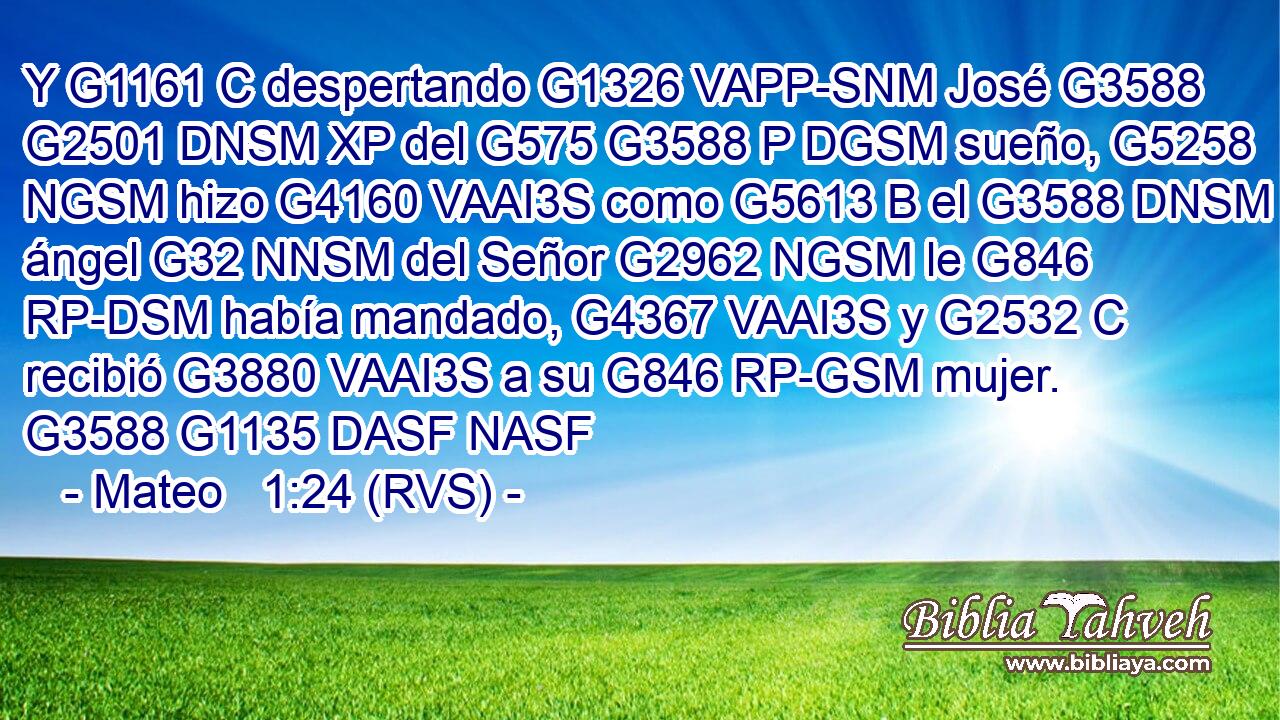 Y G1161 C despertando G1326 VAPP-SNM José G3588 G2501 DNSM XP del G575 G3588 P DGSM sueño, G5258 NGSM hizo G4160 VAAI3S como G5613 B el G3588 DNSM ángel G32 NNSM del Señor G2962 NGSM le G846 RP-DSM había mandado, G4367 VAAI3S y G2532 C recibió G3880 VAAI3S a su G846 RP-GSM mujer. G3588 G1135 DASF NASF 