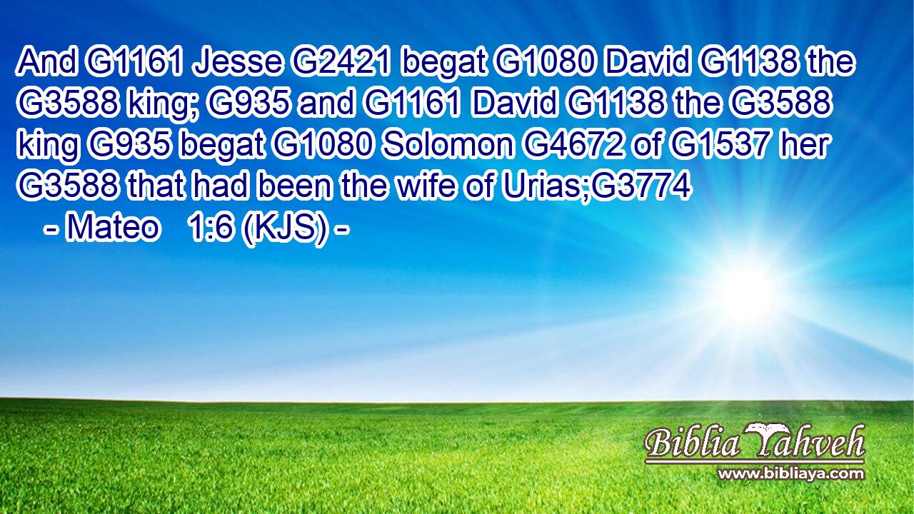 And G1161 Jesse G2421 begat G1080 David G1138 the G3588 king; G935 and G1161 David G1138 the G3588 king G935 begat G1080 Solomon G4672 of G1537 her G3588 that had been the wife of Urias;G3774