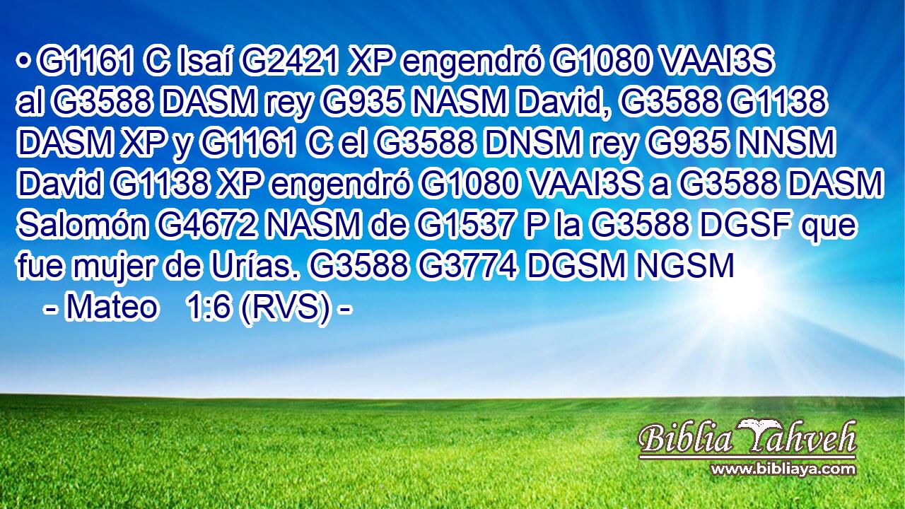 • G1161 C Isaí G2421 XP engendró G1080 VAAI3S al G3588 DASM rey G935 NASM David, G3588 G1138 DASM XP y G1161 C el G3588 DNSM rey G935 NNSM David G1138 XP engendró G1080 VAAI3S a G3588 DASM Salomón G4672 NASM de G1537 P la G3588 DGSF que fue mujer de Urías. G3588 G3774 DGSM NGSM 