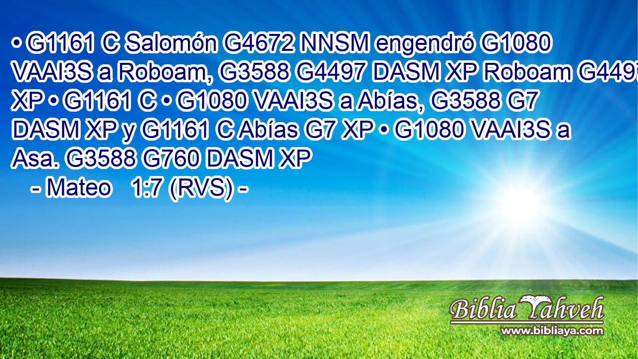 • G1161 C Salomón G4672 NNSM engendró G1080 VAAI3S a Roboam, G3588 G4497 DASM XP Roboam G4497 XP • G1161 C • G1080 VAAI3S a Abías, G3588 G7 DASM XP y G1161 C Abías G7 XP • G1080 VAAI3S a Asa. G3588 G760 DASM XP 