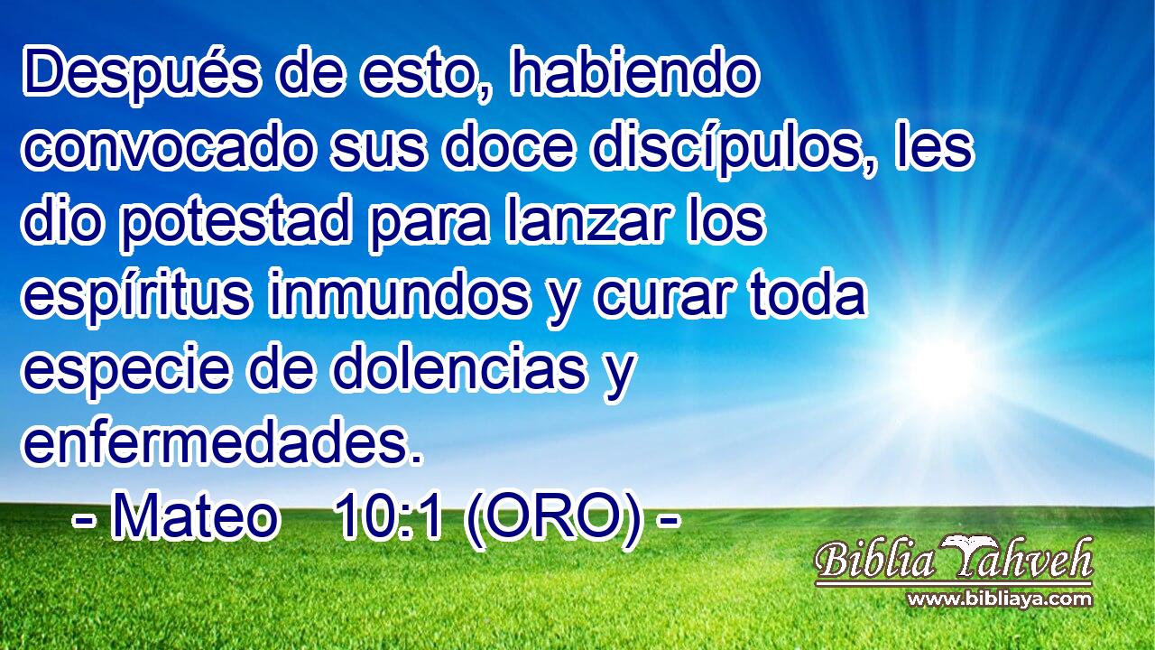  Después de esto, habiendo convocado sus doce discípulos, les dio potestad para lanzar los espíritus inmundos y curar toda especie de dolencias y enfermedades. 