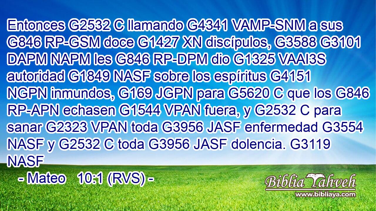 Entonces G2532 C llamando G4341 VAMP-SNM a sus G846 RP-GSM doce G1427 XN discípulos, G3588 G3101 DAPM NAPM les G846 RP-DPM dio G1325 VAAI3S autoridad G1849 NASF sobre los espíritus G4151 NGPN inmundos, G169 JGPN para G5620 C que los G846 RP-APN echasen G1544 VPAN fuera, y G2532 C para sanar G2323 VPAN toda G3956 JASF enfermedad G3554 NASF y G2532 C toda G3956 JASF dolencia. G3119 NASF 
