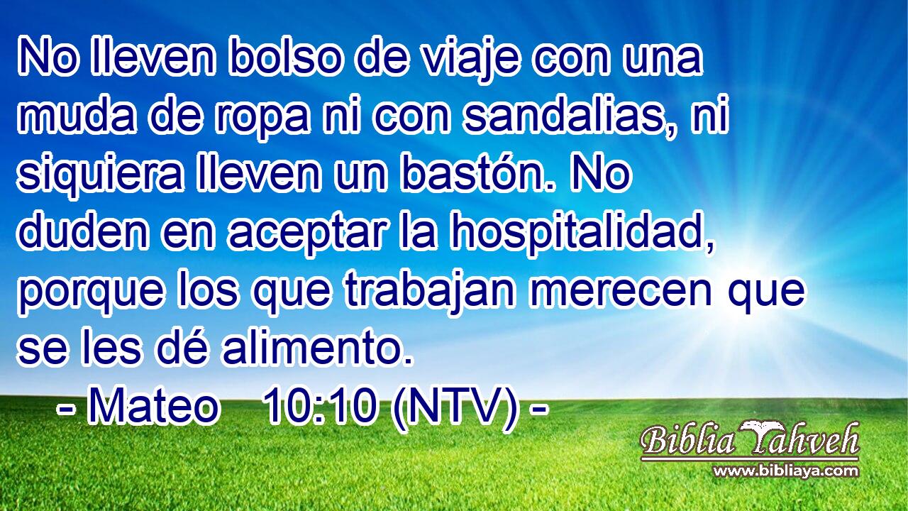 No lleven bolso de viaje con una muda de ropa ni con sandalias, ni siquiera lleven un bastón. No duden en aceptar la hospitalidad, porque los que trabajan merecen que se les dé alimento.