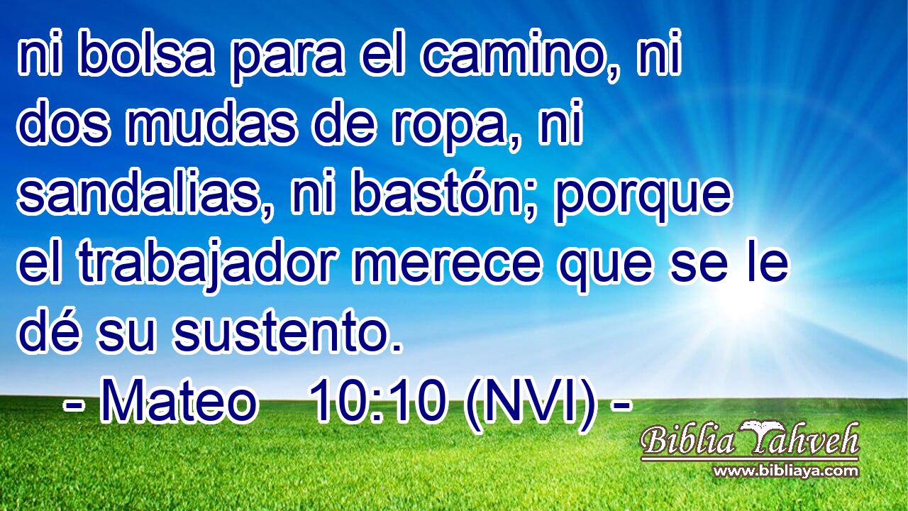  ni bolsa para el camino, ni dos mudas de ropa, ni sandalias, ni bastón; porque el trabajador merece que se le dé su sustento. 