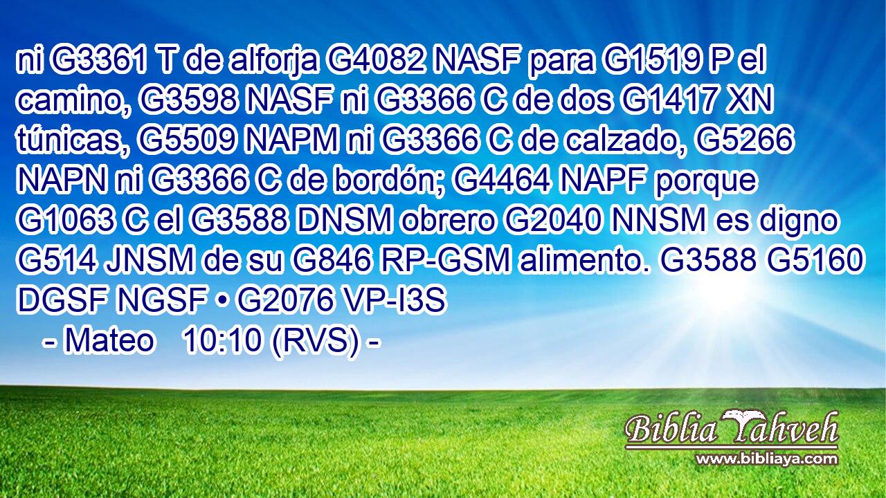 ni G3361 T de alforja G4082 NASF para G1519 P el camino, G3598 NASF ni G3366 C de dos G1417 XN túnicas, G5509 NAPM ni G3366 C de calzado, G5266 NAPN ni G3366 C de bordón; G4464 NAPF porque G1063 C el G3588 DNSM obrero G2040 NNSM es digno G514 JNSM de su G846 RP-GSM alimento. G3588 G5160 DGSF NGSF • G2076 VP-I3S 