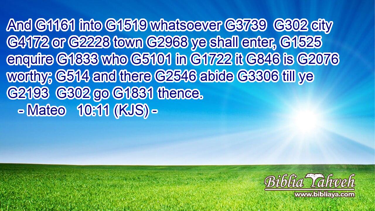 And G1161 into G1519 whatsoever G3739  G302 city G4172 or G2228 town G2968 ye shall enter, G1525 enquire G1833 who G5101 in G1722 it G846 is G2076 worthy; G514 and there G2546 abide G3306 till ye G2193  G302 go G1831 thence.