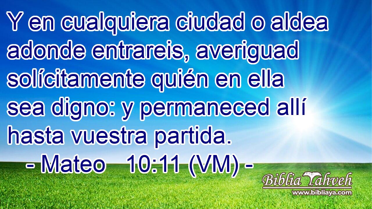  Y en cualquiera ciudad o aldea adonde entrareis, averiguad solícitamente quién en ella sea digno: y permaneced allí hasta vuestra partida. 