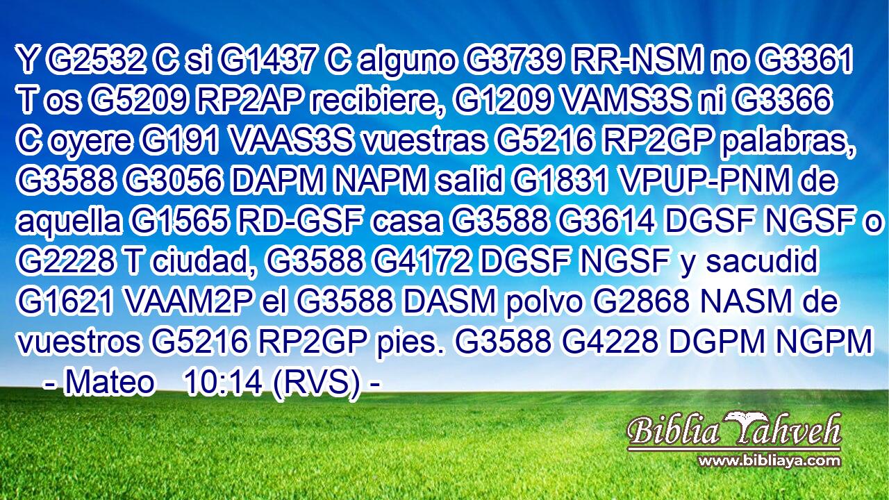 Y G2532 C si G1437 C alguno G3739 RR-NSM no G3361 T os G5209 RP2AP recibiere, G1209 VAMS3S ni G3366 C oyere G191 VAAS3S vuestras G5216 RP2GP palabras, G3588 G3056 DAPM NAPM salid G1831 VPUP-PNM de aquella G1565 RD-GSF casa G3588 G3614 DGSF NGSF o G2228 T ciudad, G3588 G4172 DGSF NGSF y sacudid G1621 VAAM2P el G3588 DASM polvo G2868 NASM de vuestros G5216 RP2GP pies. G3588 G4228 DGPM NGPM 