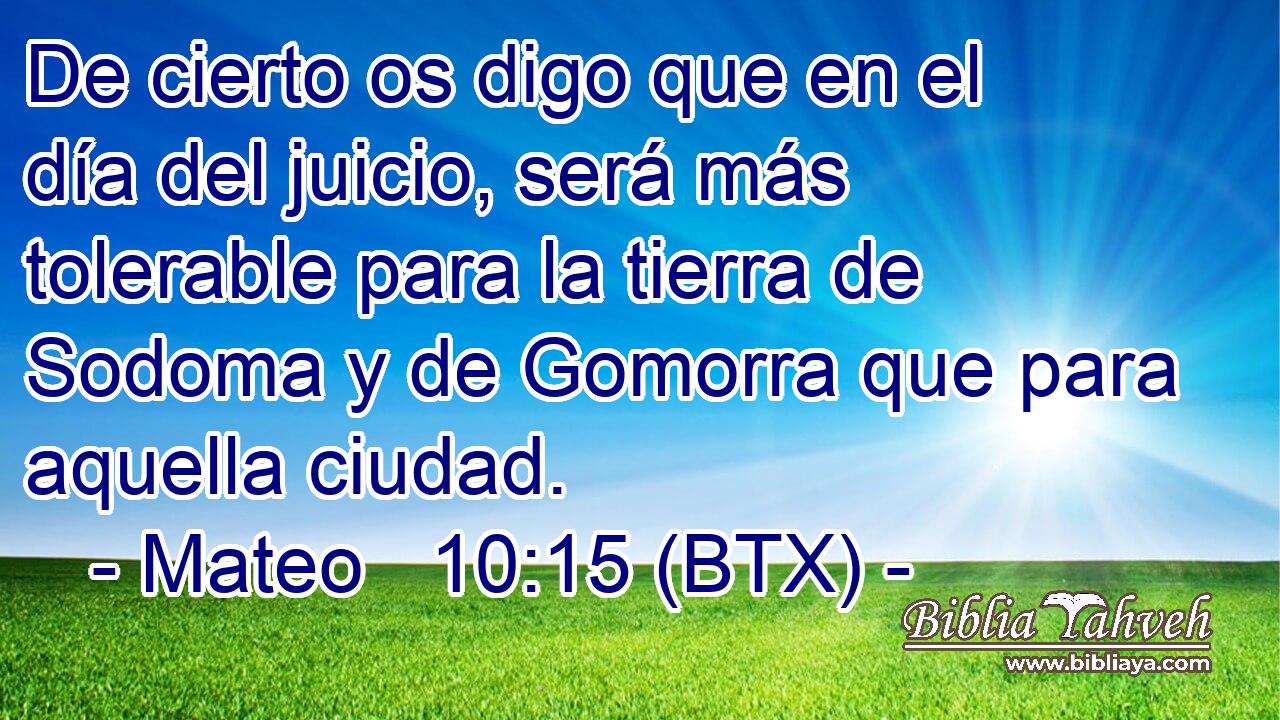 De cierto os digo que en el día del juicio, será más tolerable para la tierra de Sodoma y de Gomorra que para aquella ciudad.