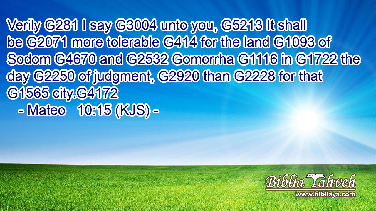 Verily G281 I say G3004 unto you, G5213 It shall be G2071 more tolerable G414 for the land G1093 of Sodom G4670 and G2532 Gomorrha G1116 in G1722 the day G2250 of judgment, G2920 than G2228 for that G1565 city.G4172