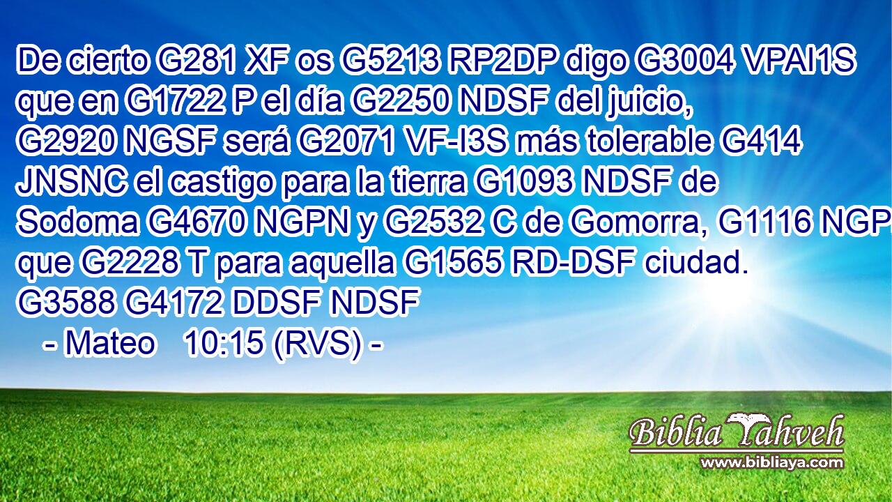 De cierto G281 XF os G5213 RP2DP digo G3004 VPAI1S que en G1722 P el día G2250 NDSF del juicio, G2920 NGSF será G2071 VF-I3S más tolerable G414 JNSNC el castigo para la tierra G1093 NDSF de Sodoma G4670 NGPN y G2532 C de Gomorra, G1116 NGPN que G2228 T para aquella G1565 RD-DSF ciudad. G3588 G4172 DDSF NDSF 