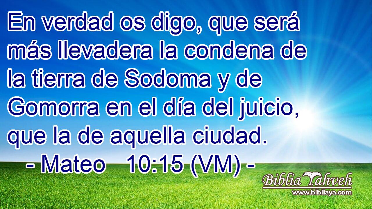  En verdad os digo, que será más llevadera la condena de la tierra de Sodoma y de Gomorra en el día del juicio, que la de aquella ciudad. 