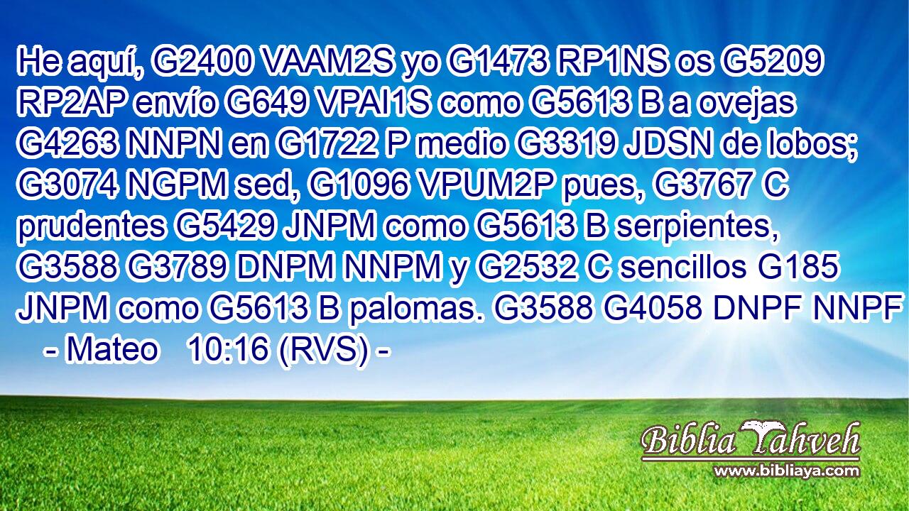 He aquí, G2400 VAAM2S yo G1473 RP1NS os G5209 RP2AP envío G649 VPAI1S como G5613 B a ovejas G4263 NNPN en G1722 P medio G3319 JDSN de lobos; G3074 NGPM sed, G1096 VPUM2P pues, G3767 C prudentes G5429 JNPM como G5613 B serpientes, G3588 G3789 DNPM NNPM y G2532 C sencillos G185 JNPM como G5613 B palomas. G3588 G4058 DNPF NNPF 