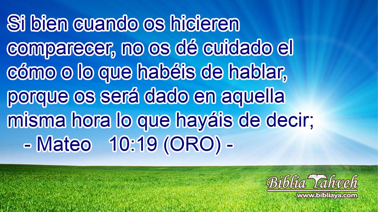  Si bien cuando os hicieren comparecer, no os dé cuidado el cómo o lo que habéis de hablar, porque os será dado en aquella misma hora lo que hayáis de decir; 