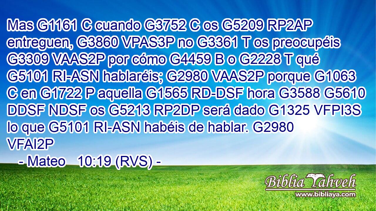 Mas G1161 C cuando G3752 C os G5209 RP2AP entreguen, G3860 VPAS3P no G3361 T os preocupéis G3309 VAAS2P por cómo G4459 B o G2228 T qué G5101 RI-ASN hablaréis; G2980 VAAS2P porque G1063 C en G1722 P aquella G1565 RD-DSF hora G3588 G5610 DDSF NDSF os G5213 RP2DP será dado G1325 VFPI3S lo que G5101 RI-ASN habéis de hablar. G2980 VFAI2P 