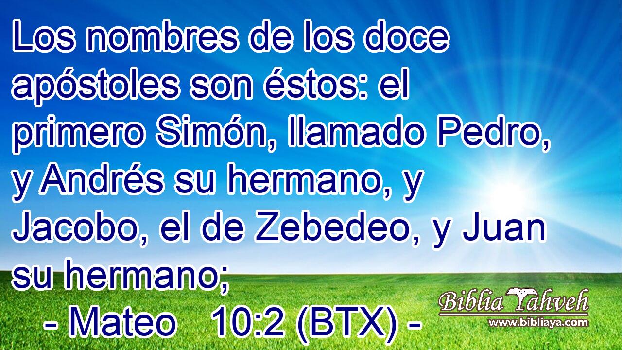 Los nombres de los doce apóstoles son éstos: el primero Simón, llamado Pedro, y Andrés su hermano, y Jacobo, el de Zebedeo, y Juan su hermano;