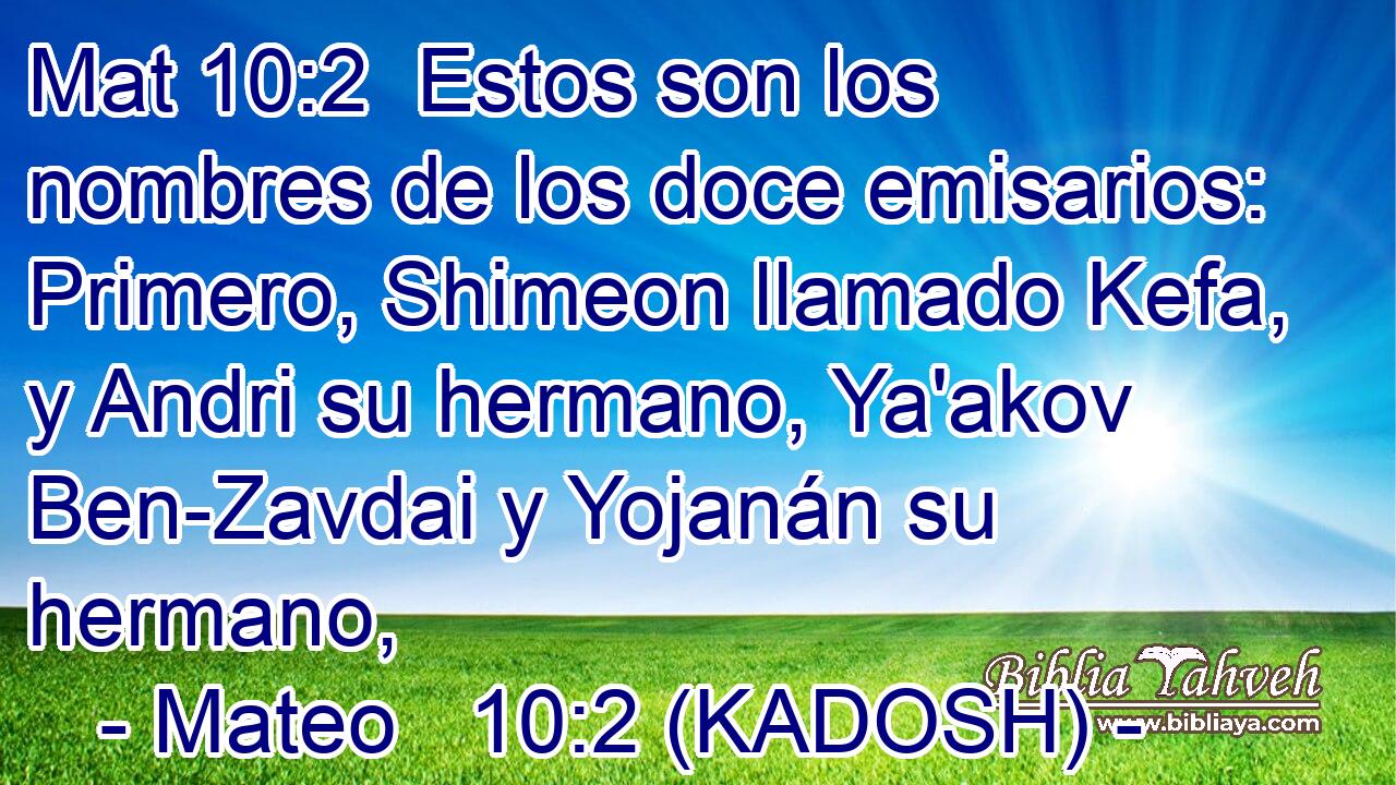  Estos son los nombres de los doce emisarios: Primero, Shimeon llamado Kefa, y Andri su hermano, Ya'akov Ben-Zavdai y Yojanán su hermano, 
