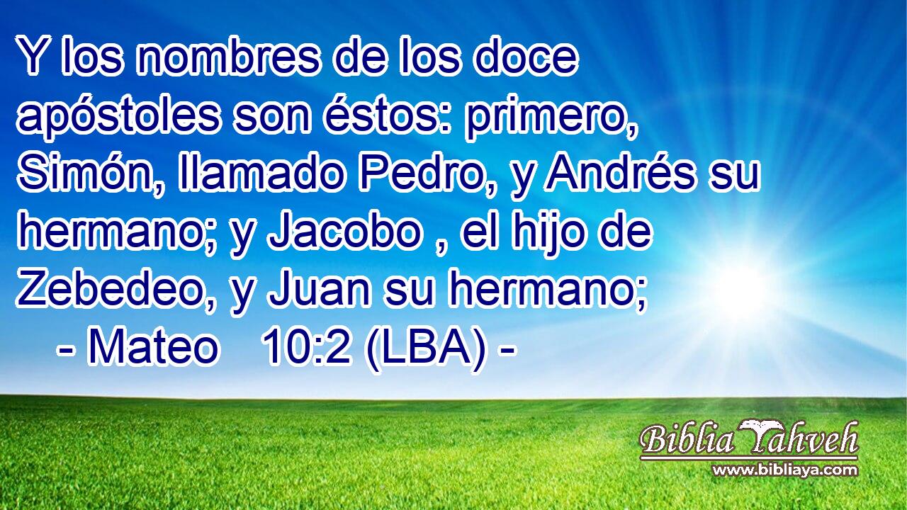 Y los nombres de los doce apóstoles son éstos: primero, Simón, llamado Pedro, y Andrés su hermano; y Jacobo , el hijo de Zebedeo, y Juan su hermano;