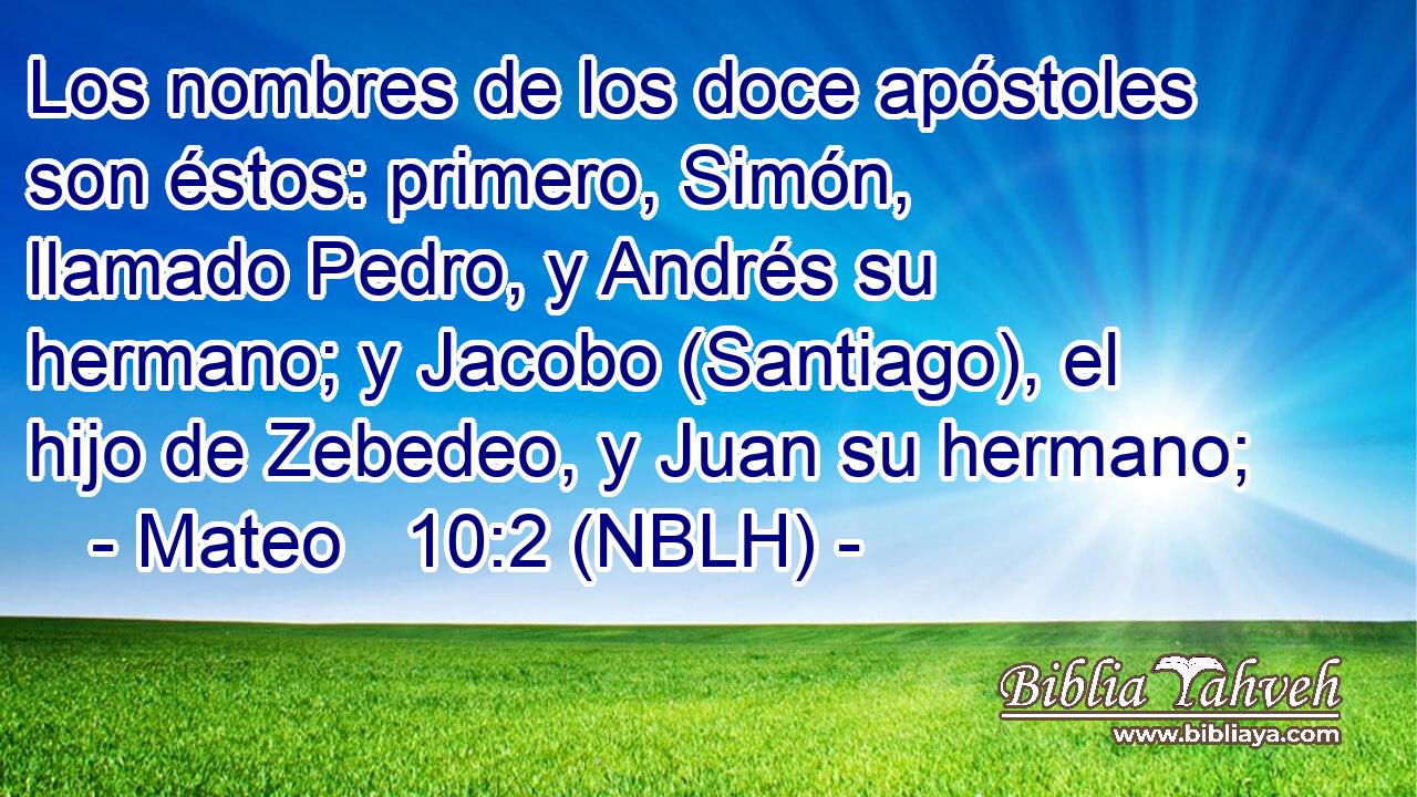  Los nombres de los doce apóstoles son éstos: primero, Simón, llamado Pedro, y Andrés su hermano; y Jacobo (Santiago), el hijo de Zebedeo, y Juan su hermano; 