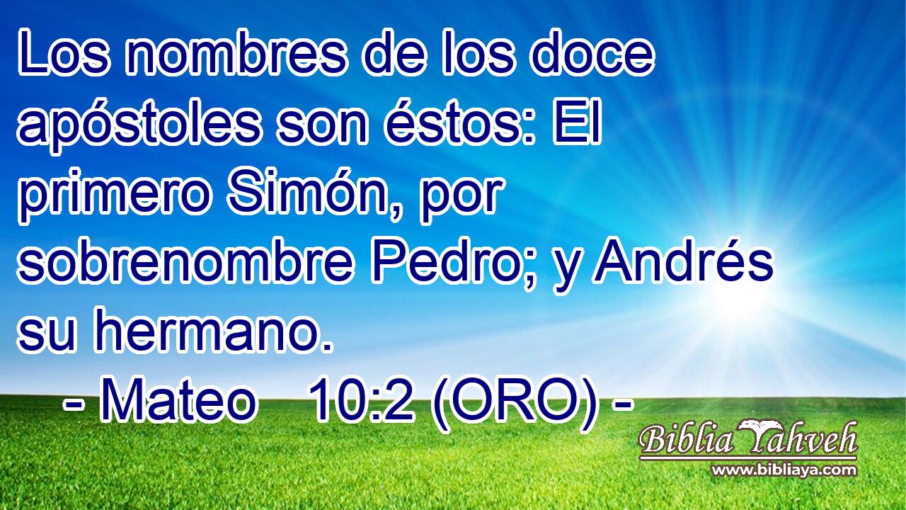  Los nombres de los doce apóstoles son éstos: El primero Simón, por sobrenombre Pedro; y Andrés su hermano. 