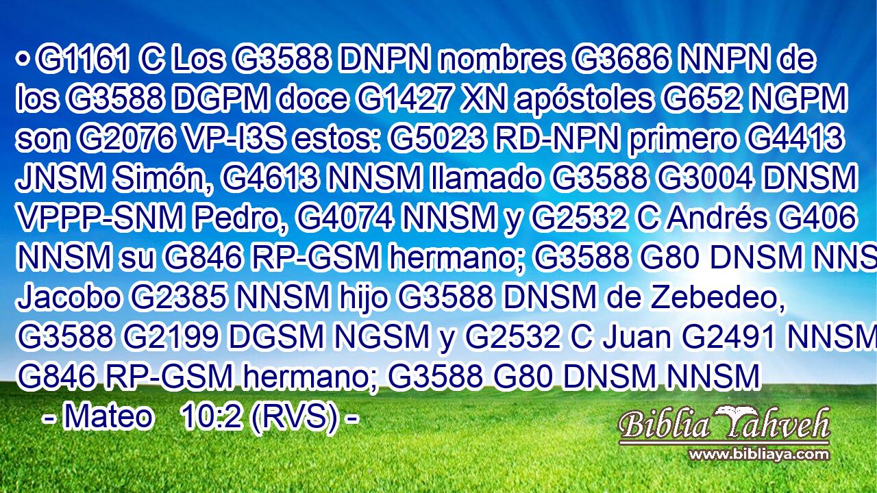 • G1161 C Los G3588 DNPN nombres G3686 NNPN de los G3588 DGPM doce G1427 XN apóstoles G652 NGPM son G2076 VP-I3S estos: G5023 RD-NPN primero G4413 JNSM Simón, G4613 NNSM llamado G3588 G3004 DNSM VPPP-SNM Pedro, G4074 NNSM y G2532 C Andrés G406 NNSM su G846 RP-GSM hermano; G3588 G80 DNSM NNSM Jacobo G2385 NNSM hijo G3588 DNSM de Zebedeo, G3588 G2199 DGSM NGSM y G2532 C Juan G2491 NNSM su G846 RP-GSM hermano; G3588 G80 DNSM NNSM 