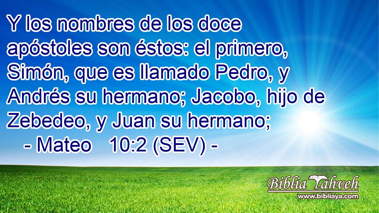 Y los nombres de los doce apóstoles son éstos: el primero, Simón, que es llamado Pedro, y Andrés su hermano; Jacobo, hijo de Zebedeo, y Juan su hermano;