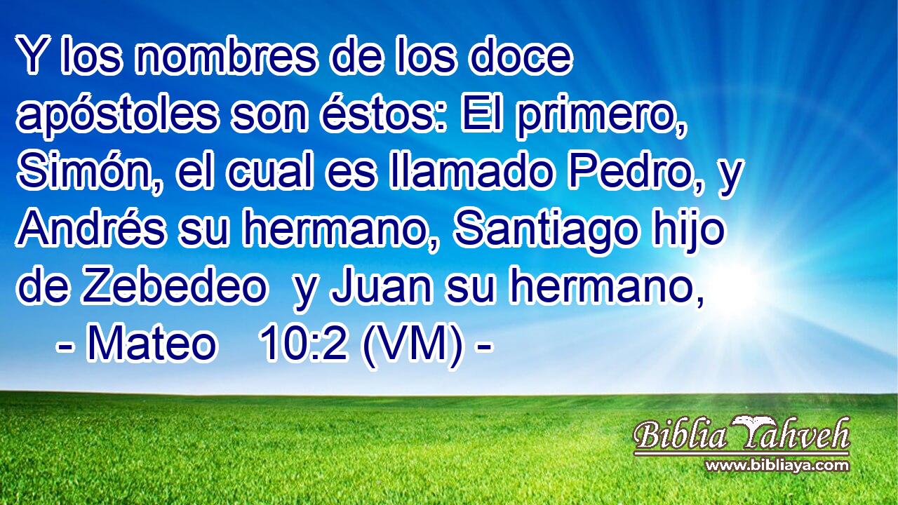  Y los nombres de los doce apóstoles son éstos: El primero, Simón, el cual es llamado Pedro, y Andrés su hermano, Santiago hijo de Zebedeo  y Juan su hermano, 