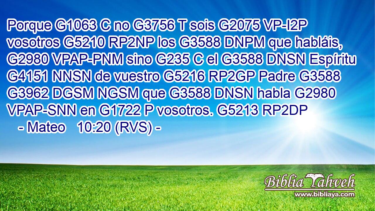 Porque G1063 C no G3756 T sois G2075 VP-I2P vosotros G5210 RP2NP los G3588 DNPM que habláis, G2980 VPAP-PNM sino G235 C el G3588 DNSN Espíritu G4151 NNSN de vuestro G5216 RP2GP Padre G3588 G3962 DGSM NGSM que G3588 DNSN habla G2980 VPAP-SNN en G1722 P vosotros. G5213 RP2DP 