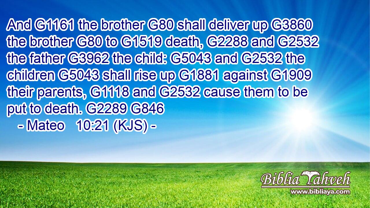 And G1161 the brother G80 shall deliver up G3860 the brother G80 to G1519 death, G2288 and G2532 the father G3962 the child: G5043 and G2532 the children G5043 shall rise up G1881 against G1909 their parents, G1118 and G2532 cause them to be put to death. G2289 G846