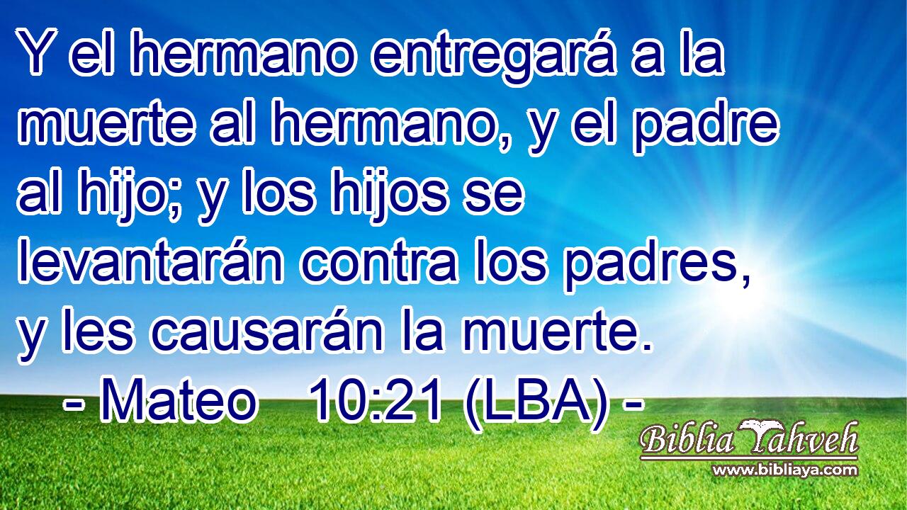 Y el hermano entregará a la muerte al hermano, y el padre al hijo; y los hijos se levantarán contra los padres, y les causarán la muerte.