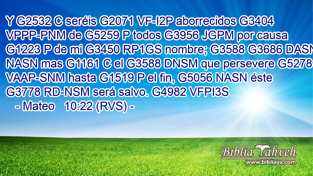 Y G2532 C seréis G2071 VF-I2P aborrecidos G3404 VPPP-PNM de G5259 P todos G3956 JGPM por causa G1223 P de mi G3450 RP1GS nombre; G3588 G3686 DASN NASN mas G1161 C el G3588 DNSM que persevere G5278 VAAP-SNM hasta G1519 P el fin, G5056 NASN éste G3778 RD-NSM será salvo. G4982 VFPI3S 