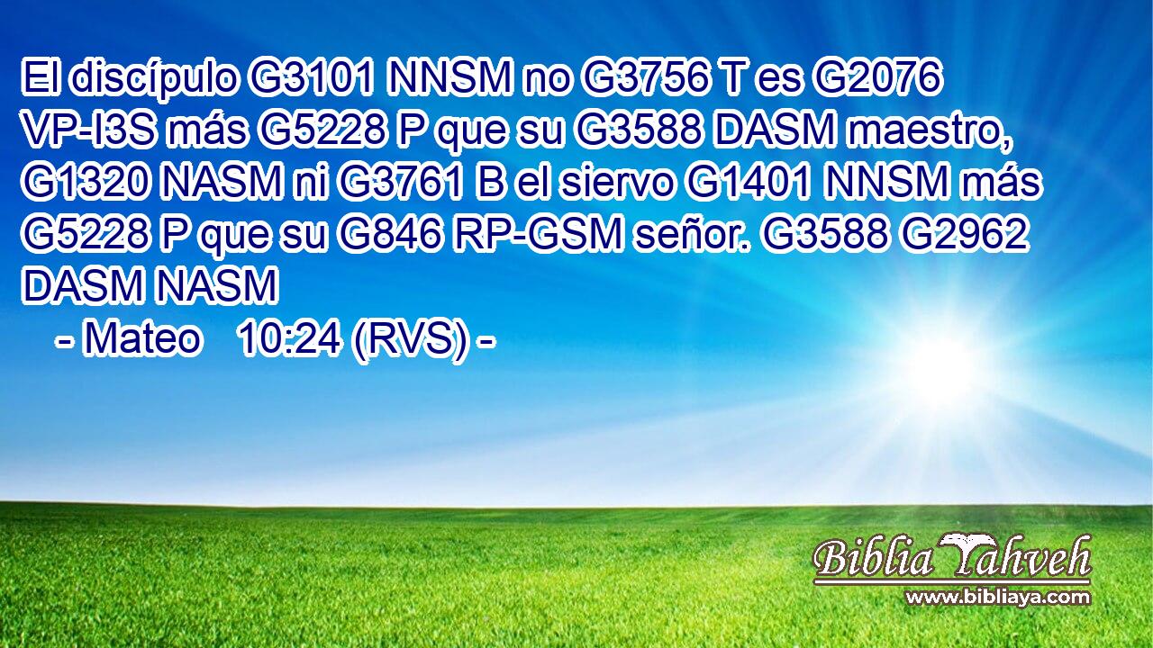 El discípulo G3101 NNSM no G3756 T es G2076 VP-I3S más G5228 P que su G3588 DASM maestro, G1320 NASM ni G3761 B el siervo G1401 NNSM más G5228 P que su G846 RP-GSM señor. G3588 G2962 DASM NASM 
