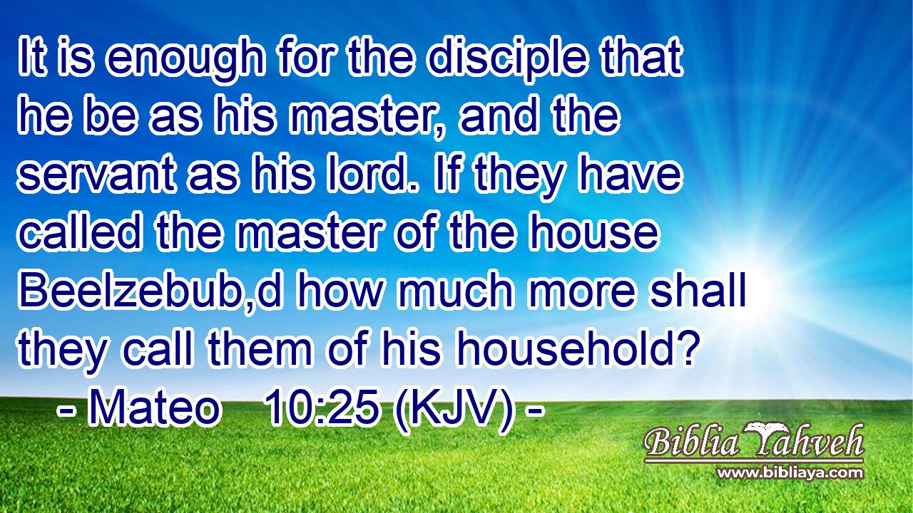 It is enough for the disciple that he be as his master, and the servant as his lord. If they have called the master of the house Beelzebub,d how much more shall they call them of his household?
