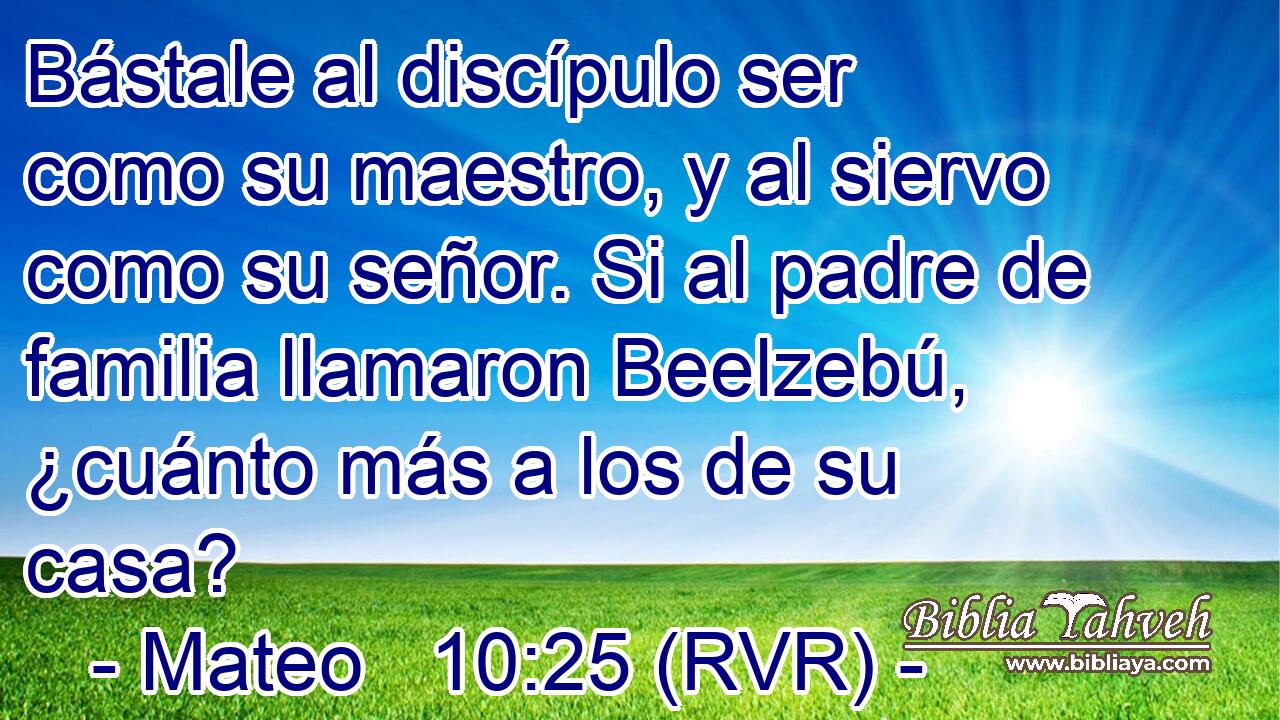 Bástale al discípulo ser como su maestro, y al siervo como su señor. Si al padre de familia llamaron Beelzebú, ¿cuánto más a los de su casa?