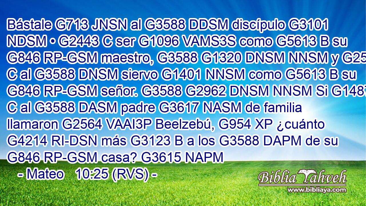 Bástale G713 JNSN al G3588 DDSM discípulo G3101 NDSM • G2443 C ser G1096 VAMS3S como G5613 B su G846 RP-GSM maestro, G3588 G1320 DNSM NNSM y G2532 C al G3588 DNSM siervo G1401 NNSM como G5613 B su G846 RP-GSM señor. G3588 G2962 DNSM NNSM Si G1487 C al G3588 DASM padre G3617 NASM de familia llamaron G2564 VAAI3P Beelzebú, G954 XP ¿cuánto G4214 RI-DSN más G3123 B a los G3588 DAPM de su G846 RP-GSM casa? G3615 NAPM 