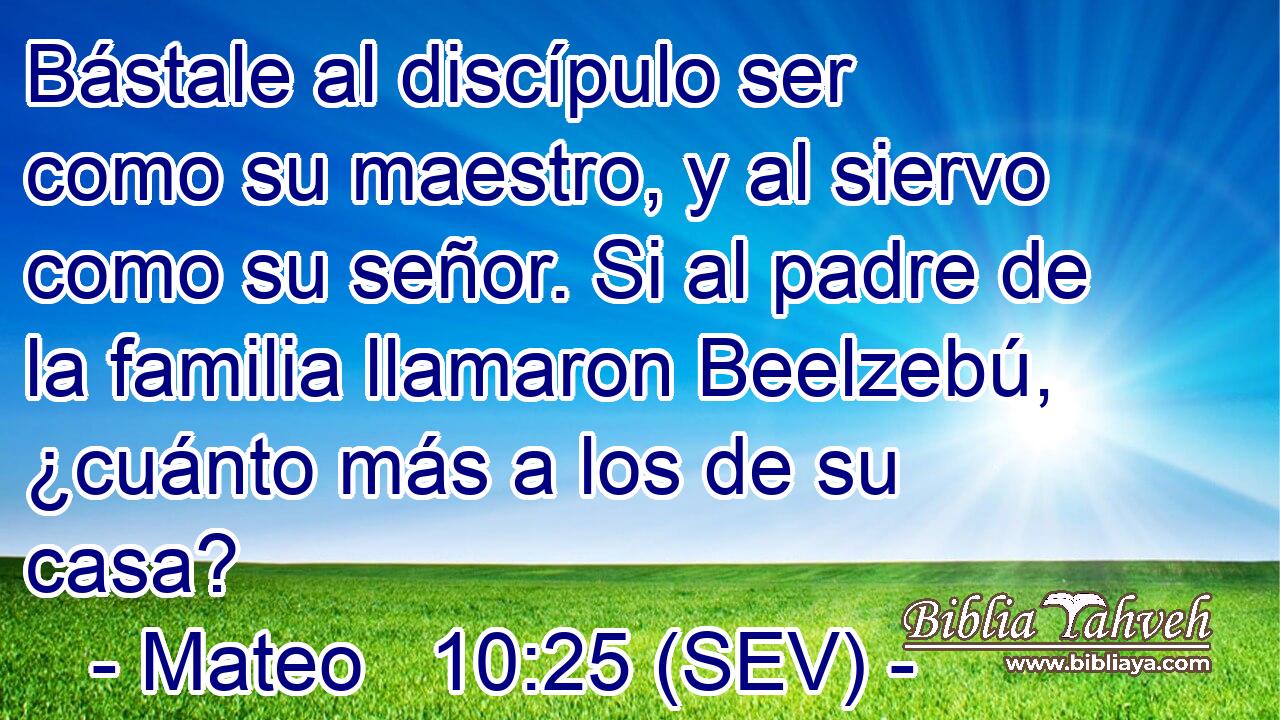 Bástale al discípulo ser como su maestro, y al siervo como su señor. Si al padre de la familia llamaron Beelzebú, ¿cuánto más a los de su casa?