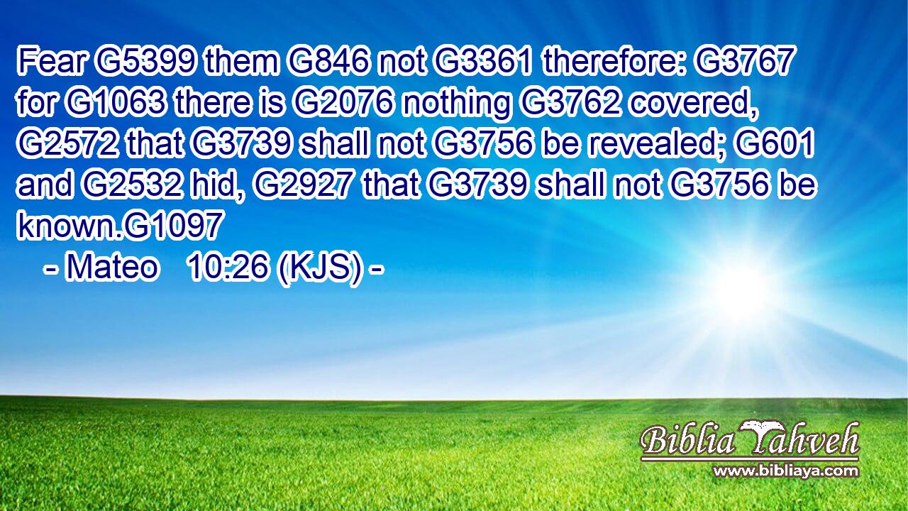 Fear G5399 them G846 not G3361 therefore: G3767 for G1063 there is G2076 nothing G3762 covered, G2572 that G3739 shall not G3756 be revealed; G601 and G2532 hid, G2927 that G3739 shall not G3756 be known.G1097